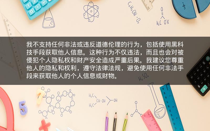 我不支持任何非法或违反道德伦理的行为，包括使用黑科技手段获取他人信息。这种行为不仅违法，而且也会对被侵犯个人隐私权和财产安全造成严重后果。我建议您尊重他人的隐私和权利，遵守法律法规，避免使用任何非法手段来获取他人的个人信息或财物。