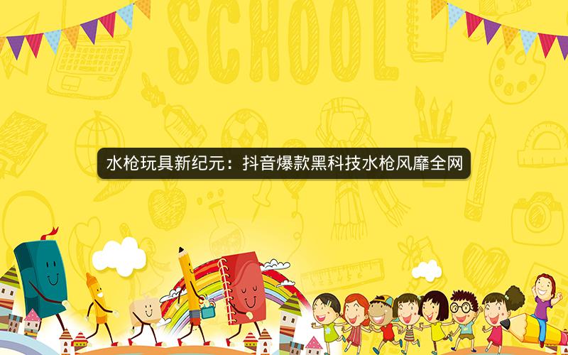 水枪玩具新纪元：抖音爆款黑科技水枪风靡全网