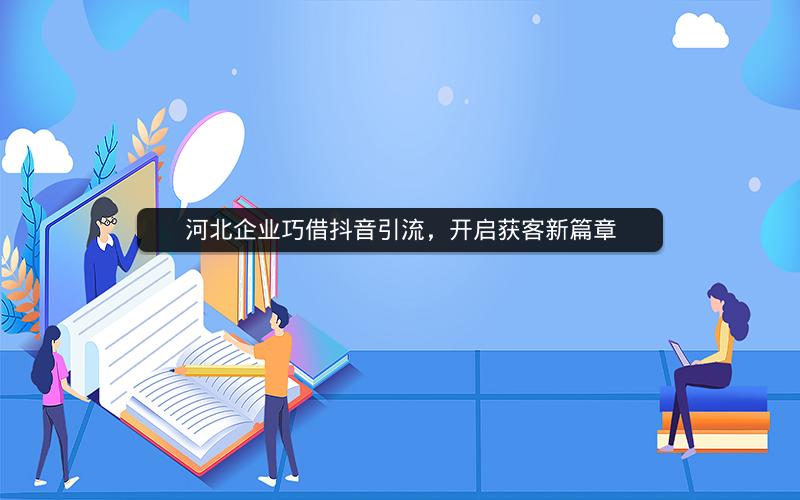 河北企业巧借抖音引流，开启获客新篇章