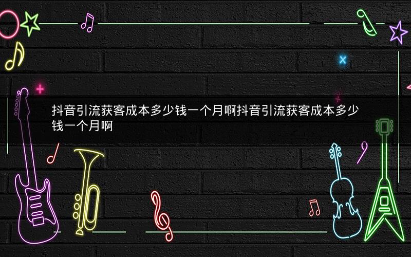 抖音引流获客成本多少钱一个月啊抖音引流获客成本多少钱一个月啊
