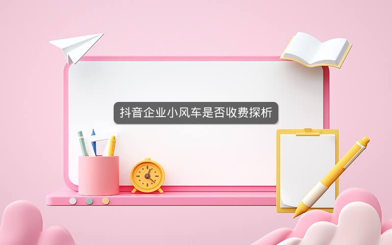 抖音企业小风车是否收费探析
