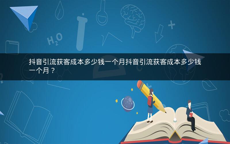 抖音引流获客成本多少钱一个月抖音引流获客成本多少钱一个月？