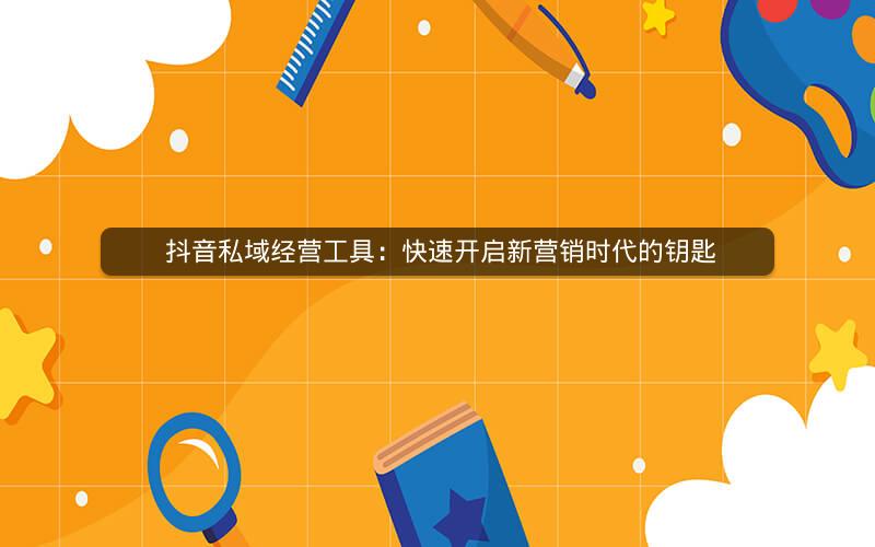  抖音私域经营工具：快速开启新营销时代的钥匙