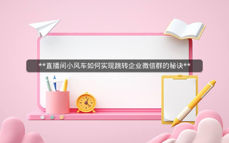  直播间小风车如何实现跳转企业微信群的秘诀 