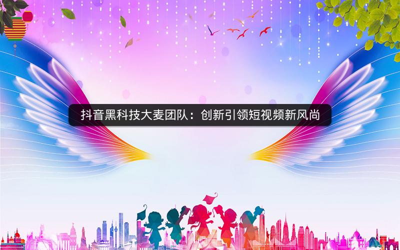 抖音黑科技大麦团队：创新引领短视频新风尚