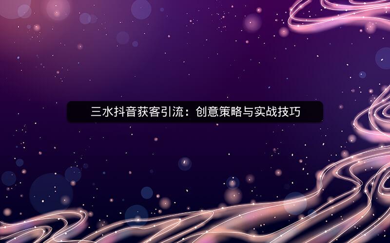 三水抖音获客引流：创意策略与实战技巧