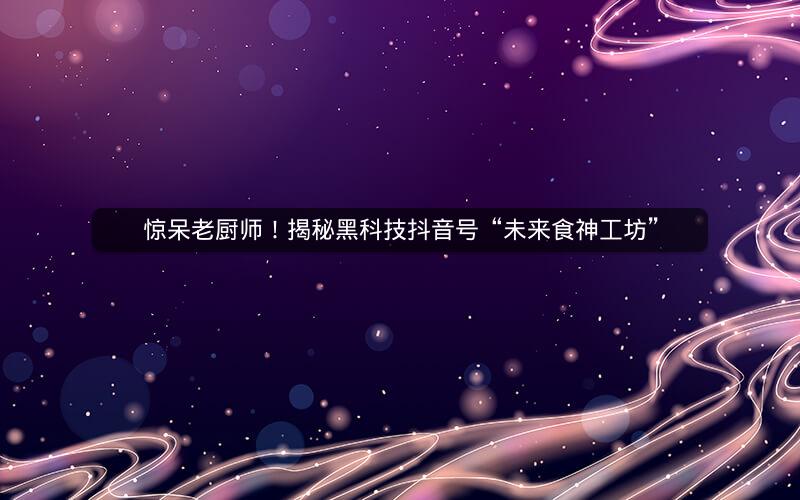 惊呆老厨师！揭秘黑科技抖音号“未来食神工坊”