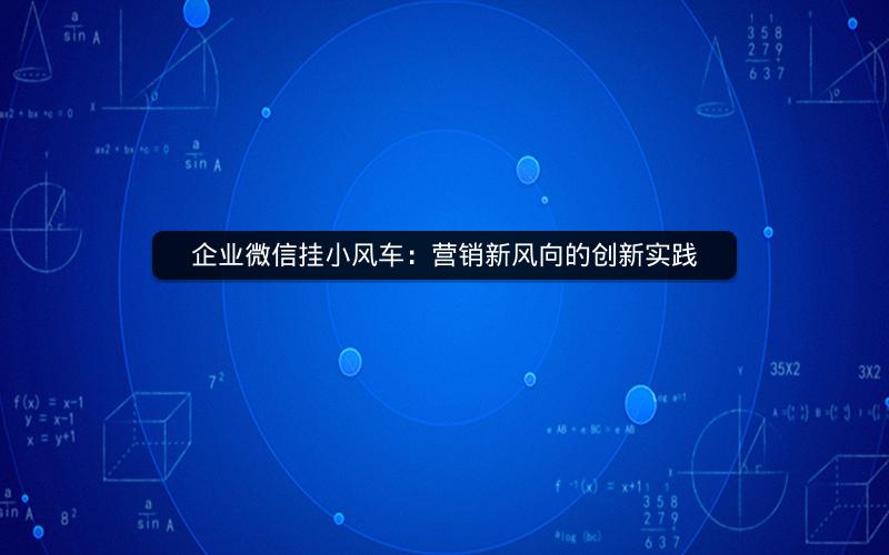 企业微信挂小风车：营销新风向的创新实践