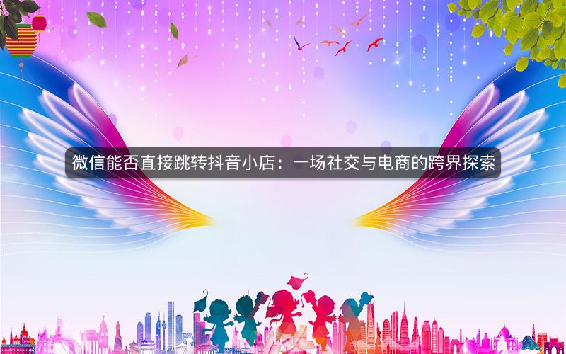 微信能否直接跳转抖音小店：一场社交与电商的跨界探索