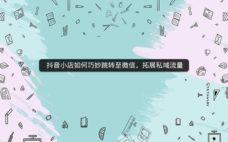  抖音小店如何巧妙跳转至微信，拓展私域流量