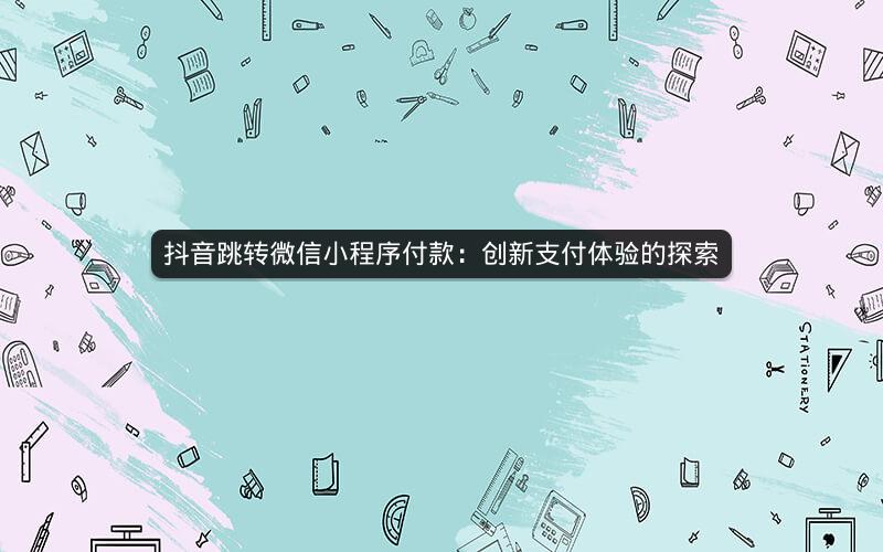 抖音跳转微信小程序付款：创新支付体验的探索