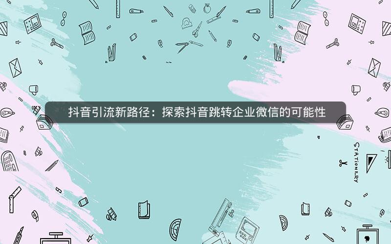  抖音引流新路径：探索抖音跳转企业微信的可能性