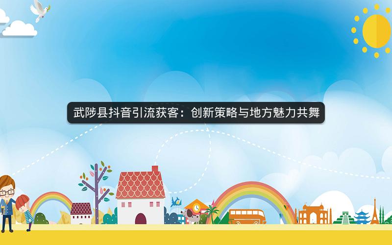 武陟县抖音引流获客：创新策略与地方魅力共舞
