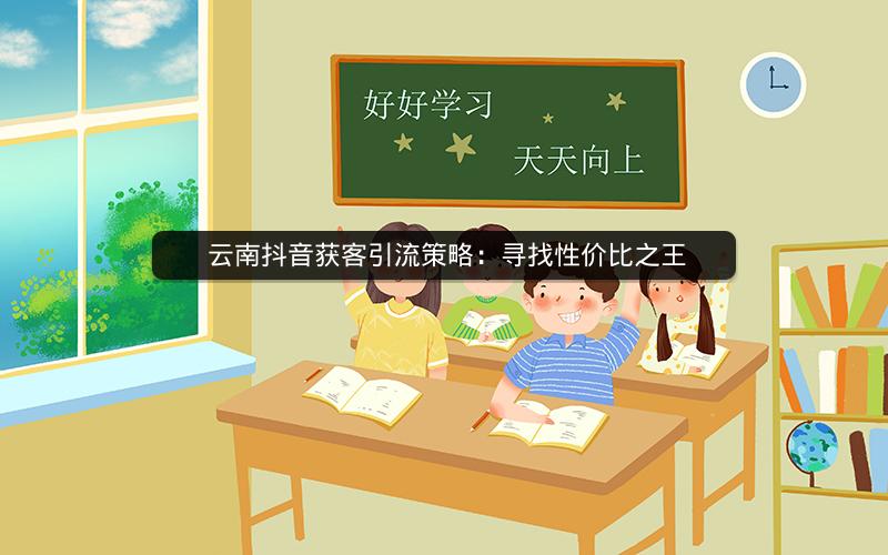  云南抖音获客引流策略：寻找性价比之王