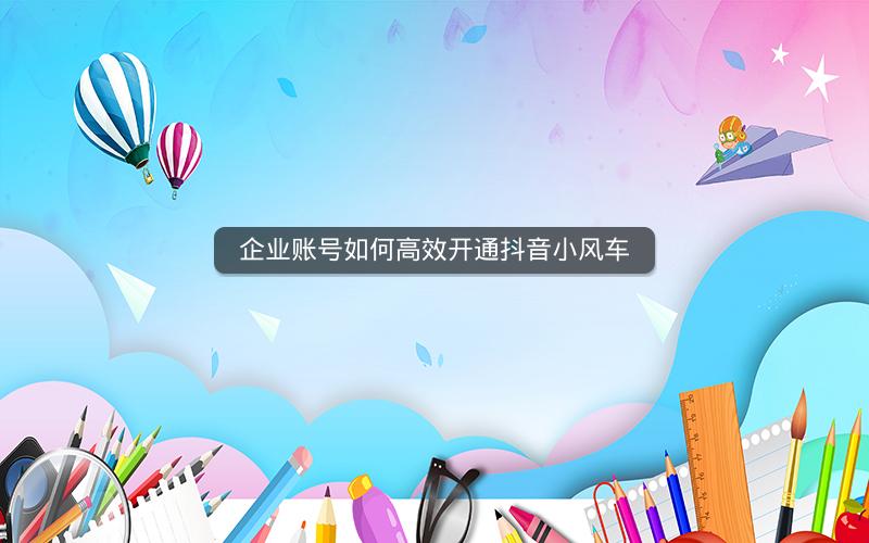 企业账号如何高效开通抖音小风车