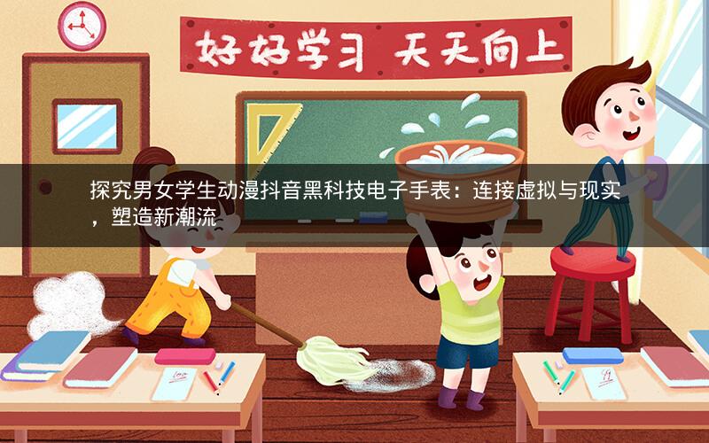 探究男女学生动漫抖音黑科技电子手表：连接虚拟与现实，塑造新潮流