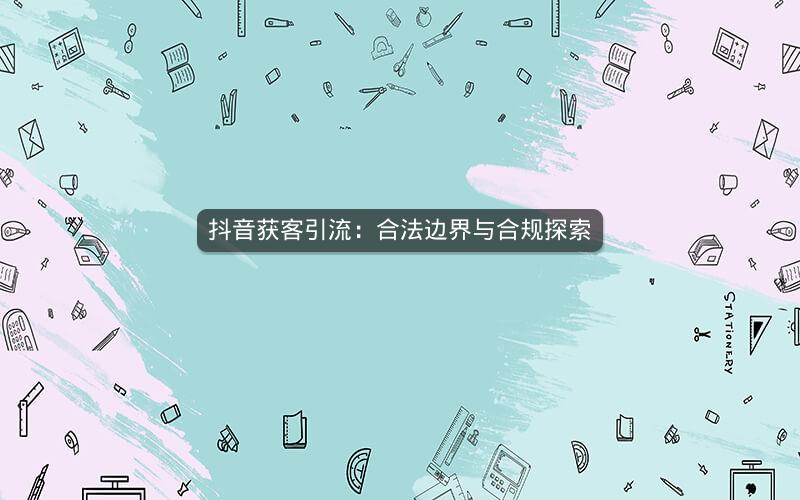 抖音获客引流：合法边界与合规探索