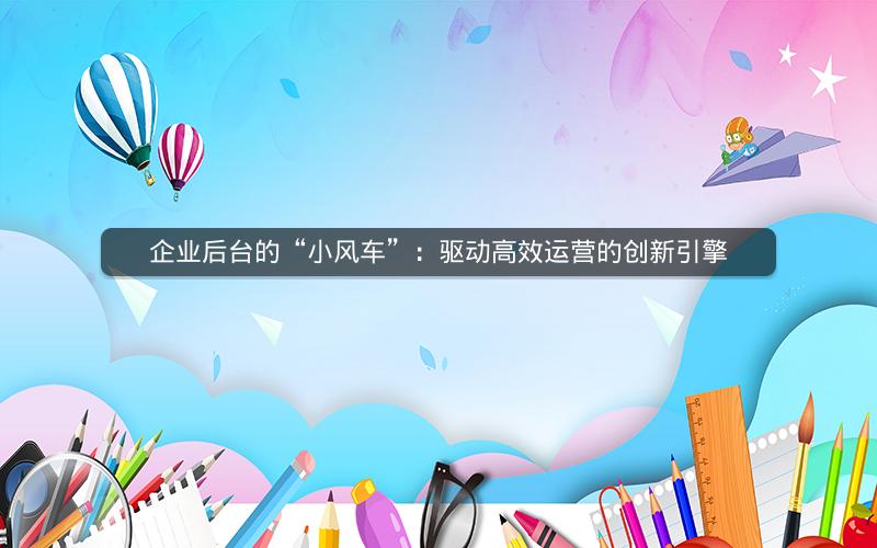 企业后台的“小风车”：驱动高效运营的创新引擎
