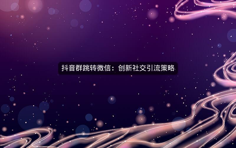 抖音群跳转微信：创新社交引流策略