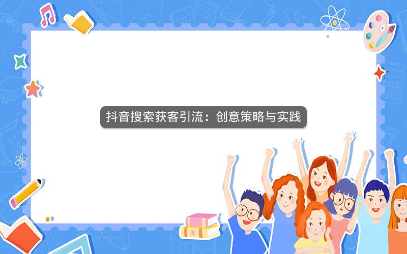 抖音搜索获客引流:创意策略与实践 抖音搜索获客引流:创意策略与实践