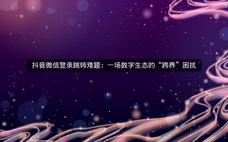 抖音微信登录跳转难题：一场数字生态的“跨界”困扰