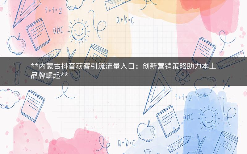  内蒙古抖音获客引流流量入口：创新营销策略助力本土品牌崛起 