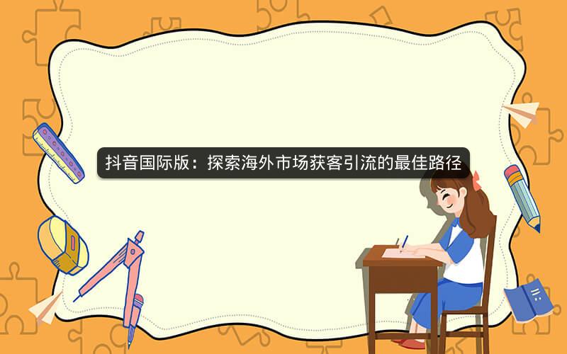 抖音国际版:探索海外市场获客引流的最佳路径 抖音国际版:探索海外市场获客引流的最佳路径