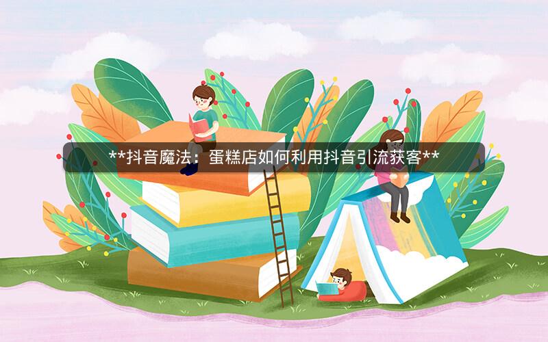 **抖音魔法：蛋糕店如何利用抖音引流获客**