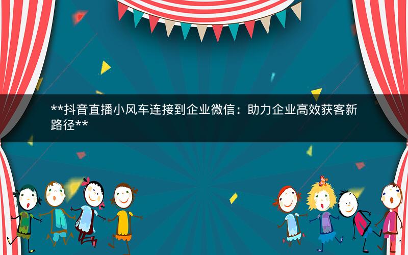  抖音直播小风车连接到企业微信：助力企业高效获客新路径 