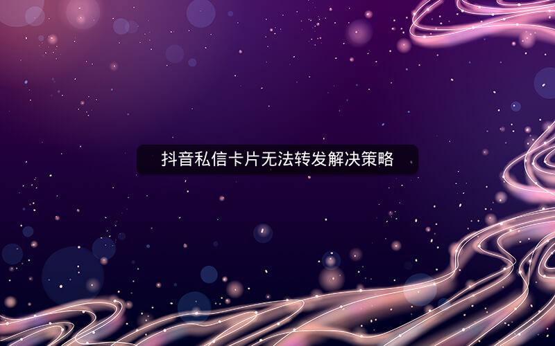 抖音私信卡片无法转发解决策略 抖音私信卡片无法转发解决策略