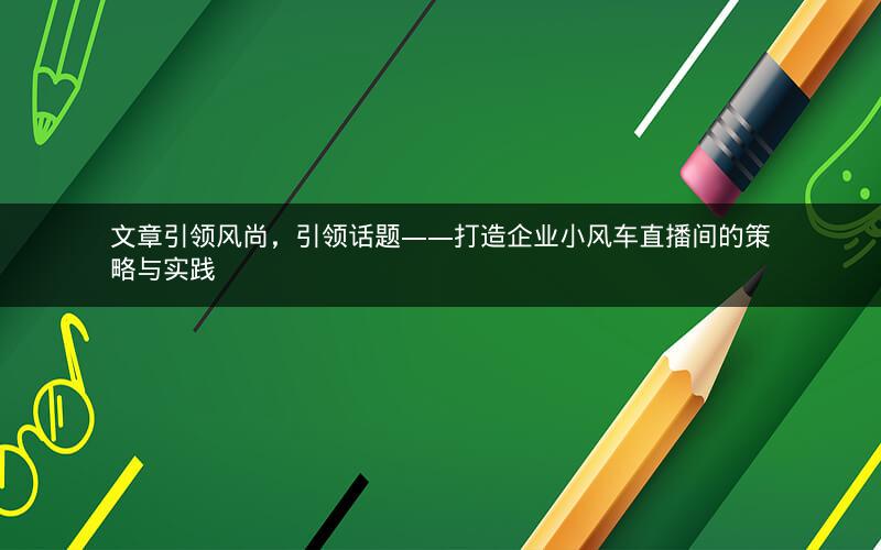 文章引领风尚，引领话题——打造企业小风车直播间的策略与实践