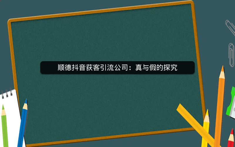 顺德抖音获客引流公司：真与假的探究