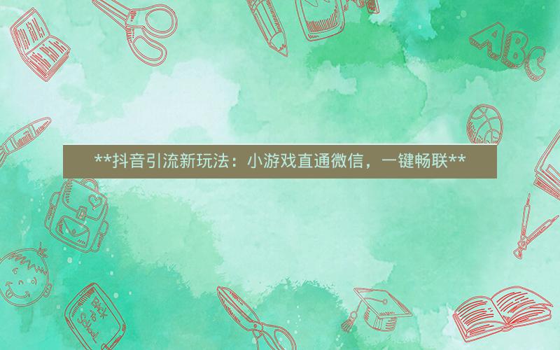  抖音引流新玩法：小游戏直通微信，一键畅联 