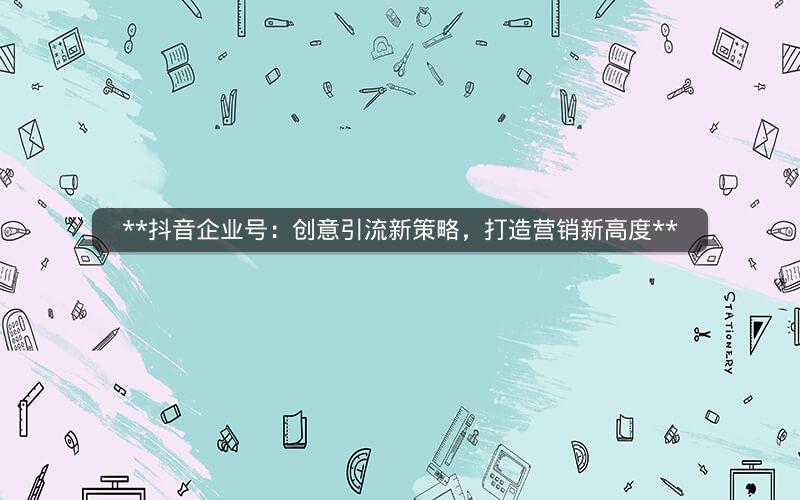  抖音企业号：创意引流新策略，打造营销新高度 