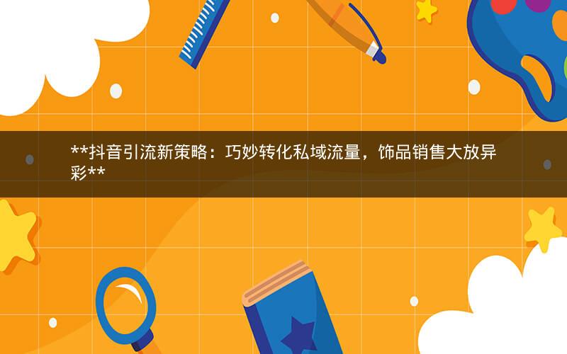  抖音引流新策略：巧妙转化私域流量，饰品销售大放异彩 