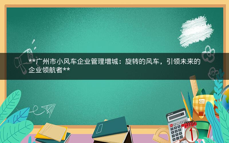  广州市小风车企业管理增城：旋转的风车，引领未来的企业领航者 