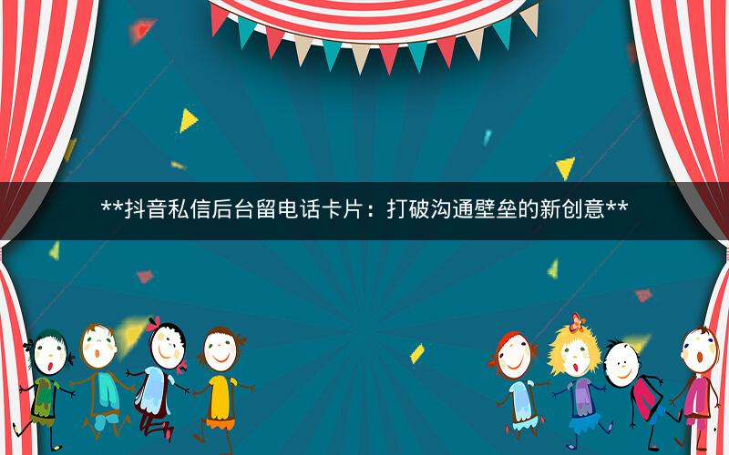  抖音私信后台留电话卡片：打破沟通壁垒的新创意 