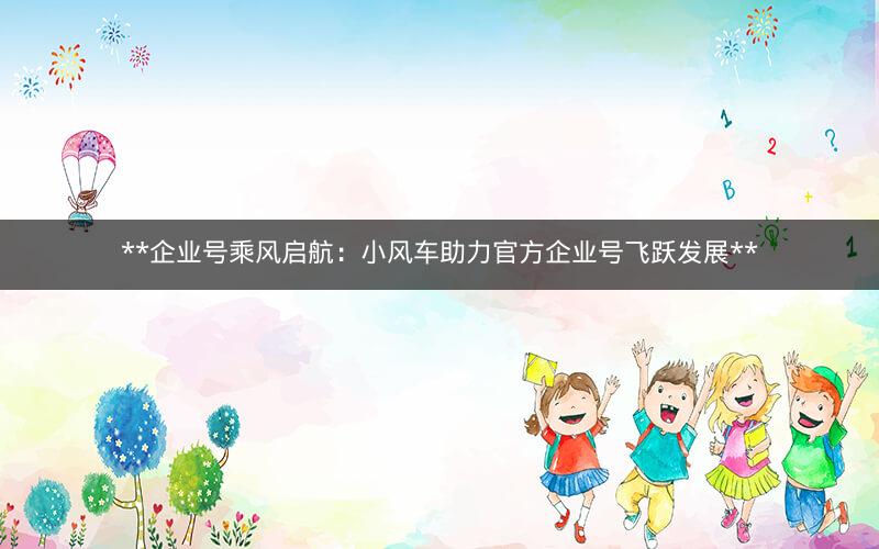 **企业号乘风启航：小风车助力官方企业号飞跃发展**