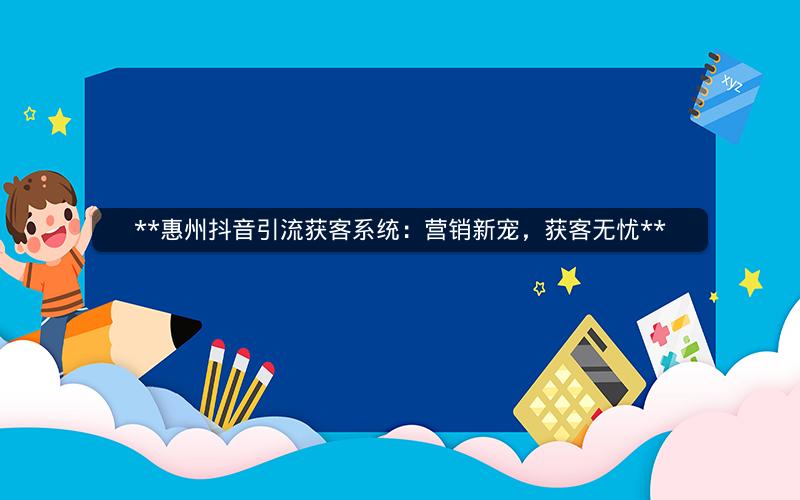  惠州抖音引流获客系统：营销新宠，获客无忧 