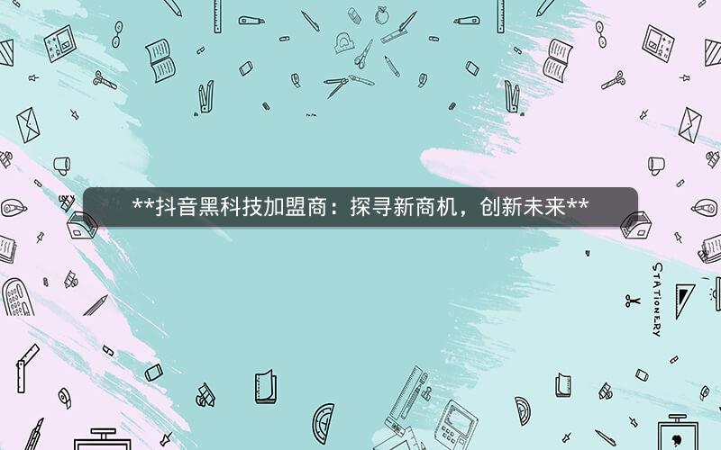  抖音黑科技加盟商：探寻新商机，创新未来 