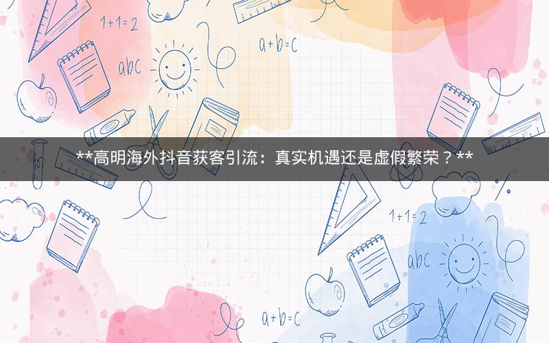  高明海外抖音获客引流：真实机遇还是虚假繁荣？ 