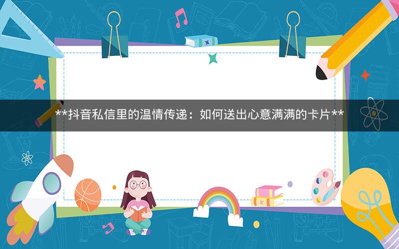  抖音私信里的温情传递：如何送出心意满满的卡片 