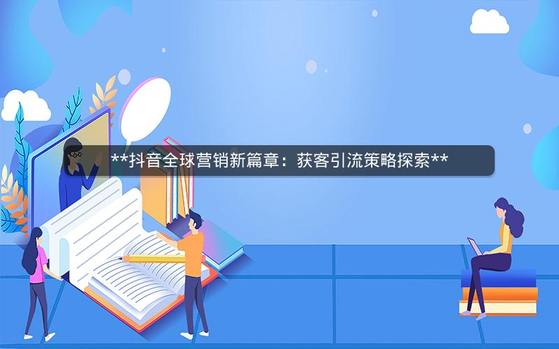  抖音全球营销新篇章：获客引流策略探索 
