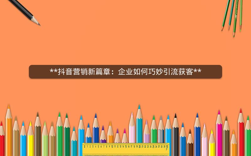  抖音营销新篇章：企业如何巧妙引流获客 