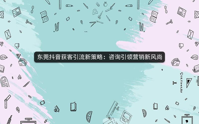 东莞抖音获客引流新策略：咨询引领营销新风尚