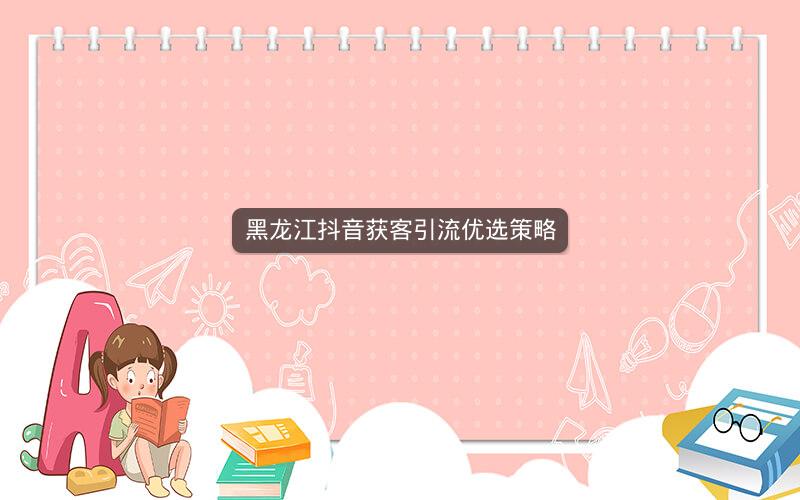 黑龙江抖音获客引流优选策略