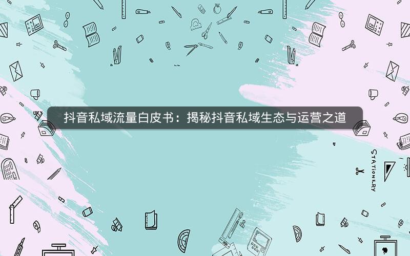 抖音私域流量白皮书：揭秘抖音私域生态与运营之道