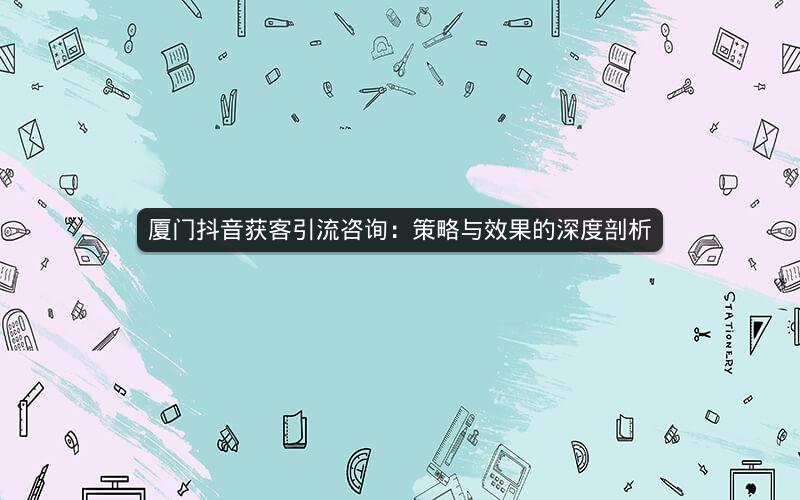 厦门抖音获客引流咨询：策略与效果的深度剖析