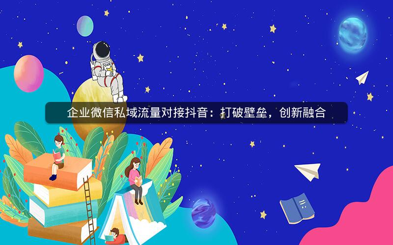 企业微信私域流量对接抖音：打破壁垒，创新融合