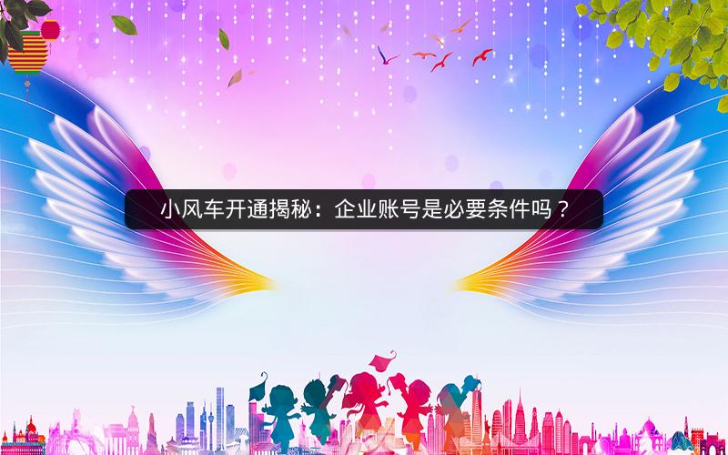 小风车开通揭秘：企业账号是必要条件吗？